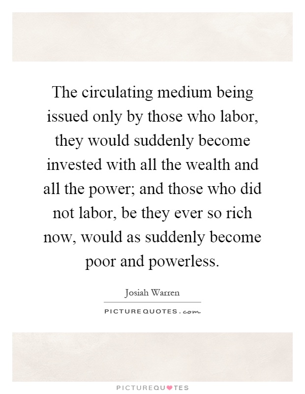 The circulating medium being issued only by those who labor, they would suddenly become invested with all the wealth and all the power; and those who did not labor, be they ever so rich now, would as suddenly become poor and powerless Picture Quote #1