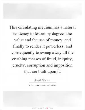 This circulating medium has a natural tendency to lessen by degrees the value and the use of money, and finally to render it powerless; and consequently to sweep away all the crushing masses of fraud, iniquity, cruelty, corruption and imposition that are built upon it Picture Quote #1