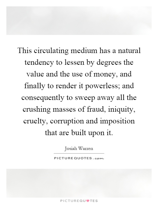 This circulating medium has a natural tendency to lessen by degrees the value and the use of money, and finally to render it powerless; and consequently to sweep away all the crushing masses of fraud, iniquity, cruelty, corruption and imposition that are built upon it Picture Quote #1