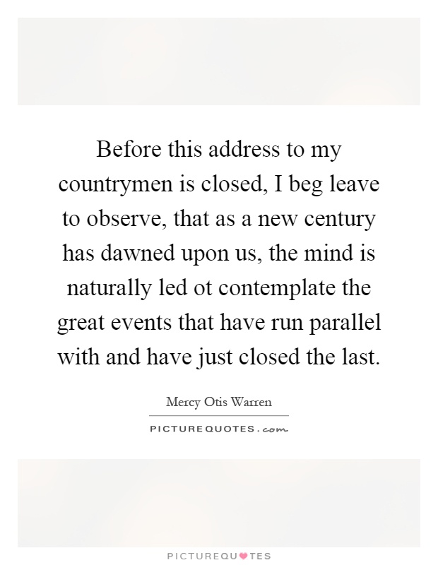 Before this address to my countrymen is closed, I beg leave to observe, that as a new century has dawned upon us, the mind is naturally led ot contemplate the great events that have run parallel with and have just closed the last Picture Quote #1