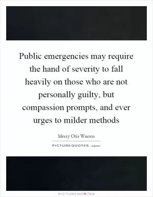 Public emergencies may require the hand of severity to fall heavily on those who are not personally guilty, but compassion prompts, and ever urges to milder methods Picture Quote #1