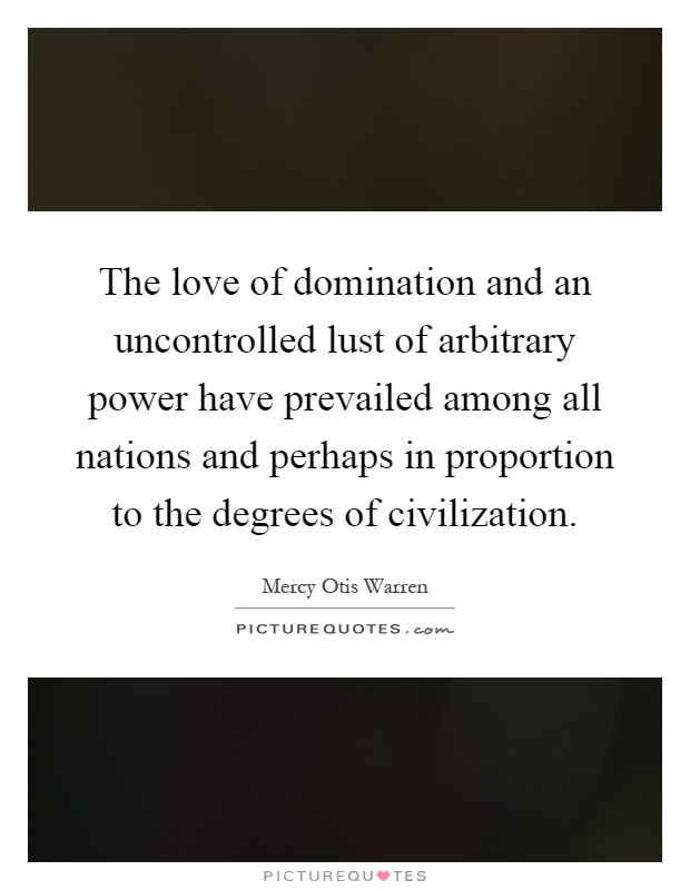 The love of domination and an uncontrolled lust of arbitrary power have prevailed among all nations and perhaps in proportion to the degrees of civilization Picture Quote #1