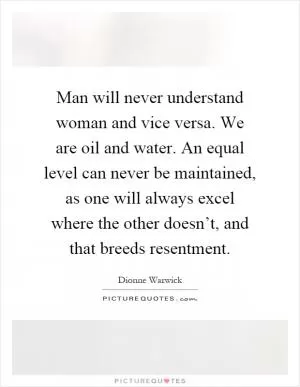Man will never understand woman and vice versa. We are oil and water. An equal level can never be maintained, as one will always excel where the other doesn’t, and that breeds resentment Picture Quote #1