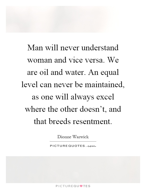 Man will never understand woman and vice versa. We are oil and water. An equal level can never be maintained, as one will always excel where the other doesn't, and that breeds resentment Picture Quote #1