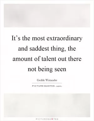 It’s the most extraordinary and saddest thing, the amount of talent out there not being seen Picture Quote #1