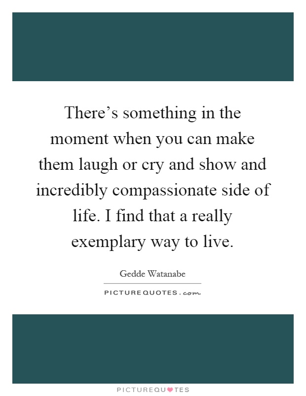 There's something in the moment when you can make them laugh or cry and show and incredibly compassionate side of life. I find that a really exemplary way to live Picture Quote #1