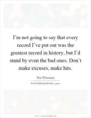 I’m not going to say that every record I’ve put out was the greatest record in history, but I’d stand by even the bad ones. Don’t make excuses, make hits Picture Quote #1
