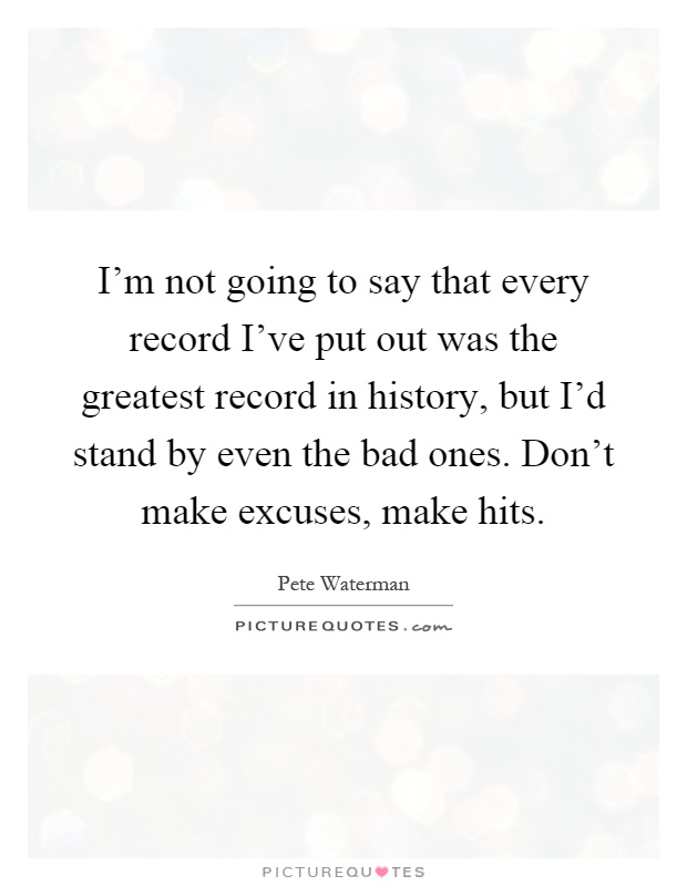I'm not going to say that every record I've put out was the greatest record in history, but I'd stand by even the bad ones. Don't make excuses, make hits Picture Quote #1