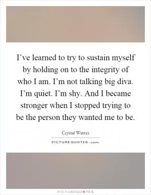 I’ve learned to try to sustain myself by holding on to the integrity of who I am. I’m not talking big diva. I’m quiet. I’m shy. And I became stronger when I stopped trying to be the person they wanted me to be Picture Quote #1
