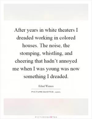 After years in white theaters I dreaded working in colored houses. The noise, the stomping, whistling, and cheering that hadn’t annoyed me when I was young was now something I dreaded Picture Quote #1
