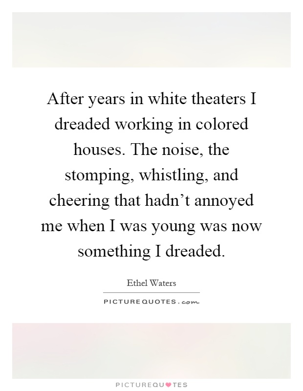 After years in white theaters I dreaded working in colored houses. The noise, the stomping, whistling, and cheering that hadn't annoyed me when I was young was now something I dreaded Picture Quote #1