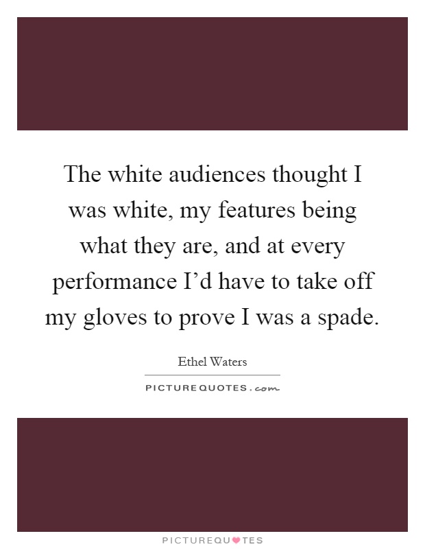 The white audiences thought I was white, my features being what they are, and at every performance I'd have to take off my gloves to prove I was a spade Picture Quote #1