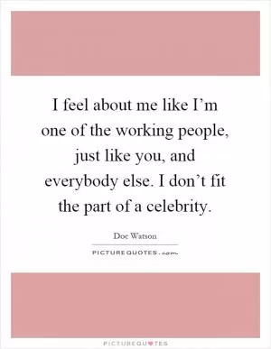 I feel about me like I’m one of the working people, just like you, and everybody else. I don’t fit the part of a celebrity Picture Quote #1