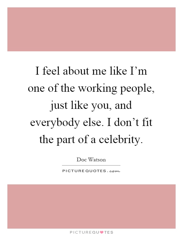 I feel about me like I'm one of the working people, just like you, and everybody else. I don't fit the part of a celebrity Picture Quote #1