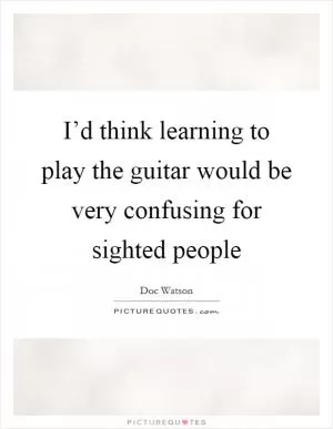 I’d think learning to play the guitar would be very confusing for sighted people Picture Quote #1