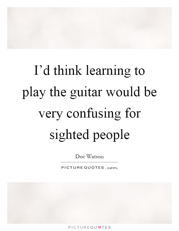 I'd think learning to play the guitar would be very confusing for sighted people Picture Quote #1