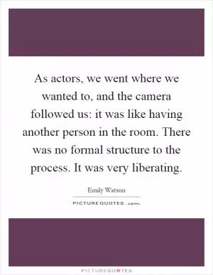 As actors, we went where we wanted to, and the camera followed us: it was like having another person in the room. There was no formal structure to the process. It was very liberating Picture Quote #1