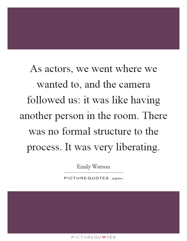 As actors, we went where we wanted to, and the camera followed us: it was like having another person in the room. There was no formal structure to the process. It was very liberating Picture Quote #1