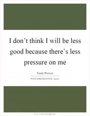 I don’t think I will be less good because there’s less pressure on me Picture Quote #1