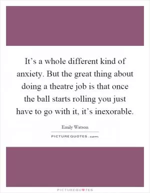 It’s a whole different kind of anxiety. But the great thing about doing a theatre job is that once the ball starts rolling you just have to go with it, it’s inexorable Picture Quote #1