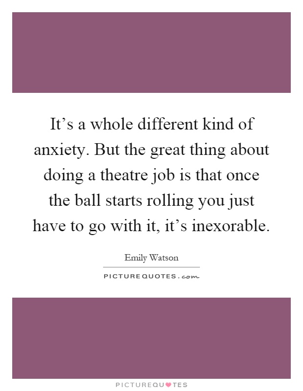 It's a whole different kind of anxiety. But the great thing about doing a theatre job is that once the ball starts rolling you just have to go with it, it's inexorable Picture Quote #1