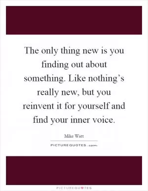 The only thing new is you finding out about something. Like nothing’s really new, but you reinvent it for yourself and find your inner voice Picture Quote #1
