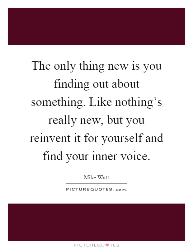 The only thing new is you finding out about something. Like nothing's really new, but you reinvent it for yourself and find your inner voice Picture Quote #1