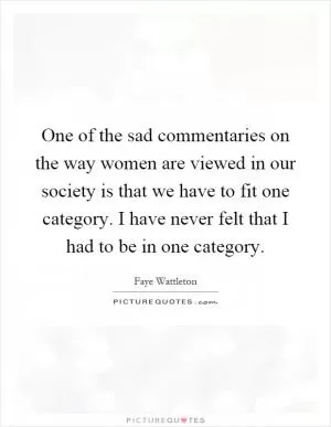 One of the sad commentaries on the way women are viewed in our society is that we have to fit one category. I have never felt that I had to be in one category Picture Quote #1