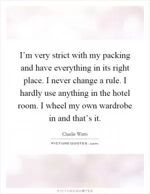 I’m very strict with my packing and have everything in its right place. I never change a rule. I hardly use anything in the hotel room. I wheel my own wardrobe in and that’s it Picture Quote #1