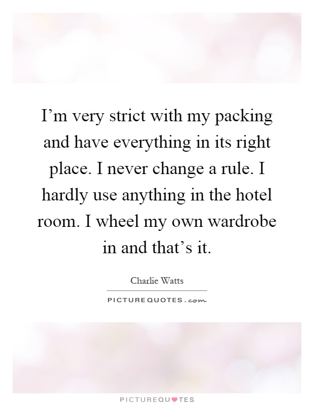 I'm very strict with my packing and have everything in its right place. I never change a rule. I hardly use anything in the hotel room. I wheel my own wardrobe in and that's it Picture Quote #1