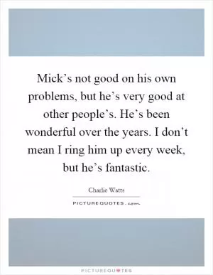 Mick’s not good on his own problems, but he’s very good at other people’s. He’s been wonderful over the years. I don’t mean I ring him up every week, but he’s fantastic Picture Quote #1