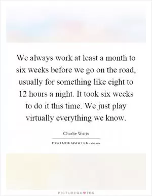 We always work at least a month to six weeks before we go on the road, usually for something like eight to 12 hours a night. It took six weeks to do it this time. We just play virtually everything we know Picture Quote #1