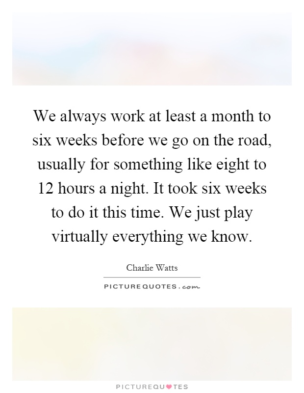 We always work at least a month to six weeks before we go on the road, usually for something like eight to 12 hours a night. It took six weeks to do it this time. We just play virtually everything we know Picture Quote #1