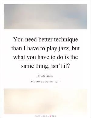 You need better technique than I have to play jazz, but what you have to do is the same thing, isn’t it? Picture Quote #1