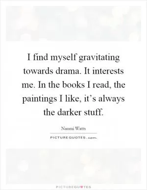 I find myself gravitating towards drama. It interests me. In the books I read, the paintings I like, it’s always the darker stuff Picture Quote #1