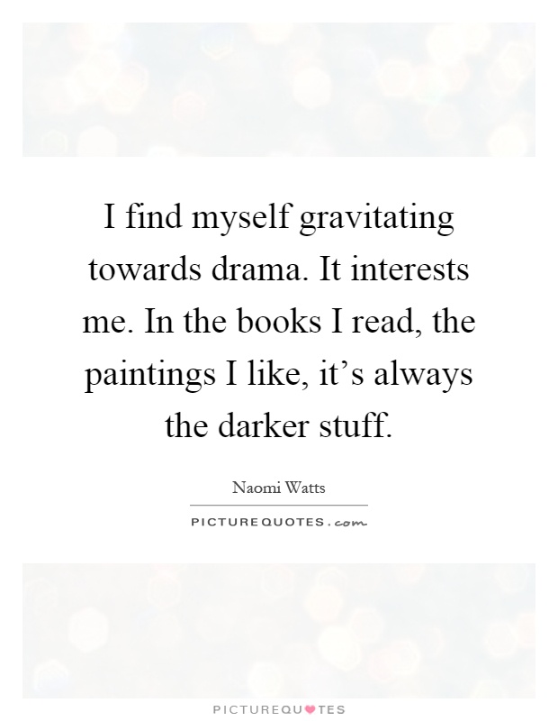 I find myself gravitating towards drama. It interests me. In the books I read, the paintings I like, it's always the darker stuff Picture Quote #1