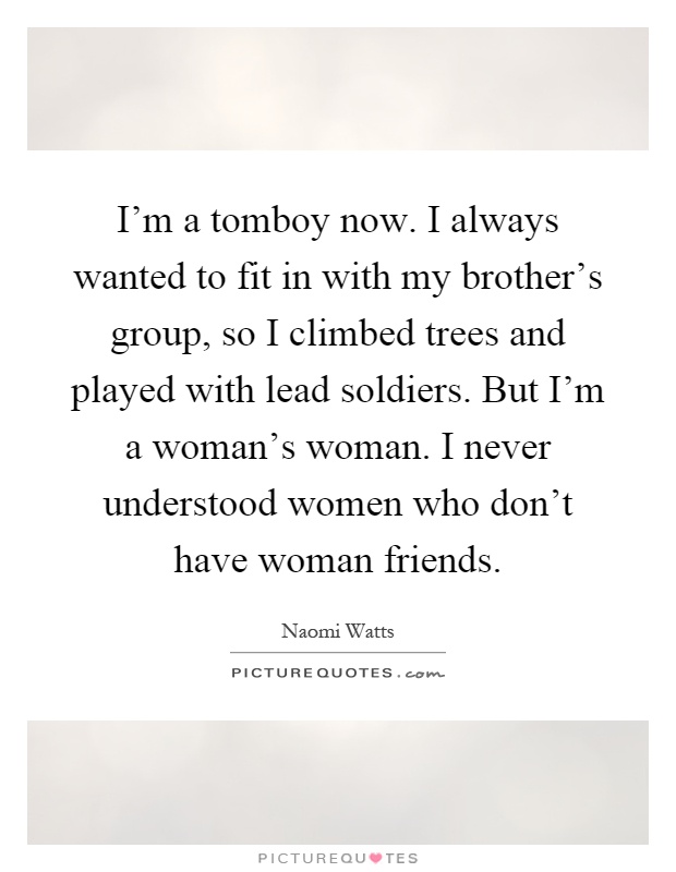 I'm a tomboy now. I always wanted to fit in with my brother's group, so I climbed trees and played with lead soldiers. But I'm a woman's woman. I never understood women who don't have woman friends Picture Quote #1