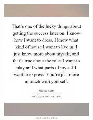 That’s one of the lucky things about getting the success later on. I know how I want to dress, I know what kind of house I want to live in, I just know more about myself, and that’s true about the roles I want to play and what parts of myself I want to express. You’re just more in touch with yourself Picture Quote #1