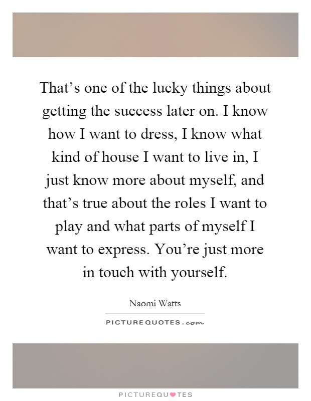 That's one of the lucky things about getting the success later on. I know how I want to dress, I know what kind of house I want to live in, I just know more about myself, and that's true about the roles I want to play and what parts of myself I want to express. You're just more in touch with yourself Picture Quote #1