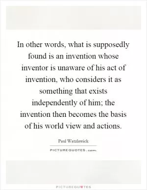 In other words, what is supposedly found is an invention whose inventor is unaware of his act of invention, who considers it as something that exists independently of him; the invention then becomes the basis of his world view and actions Picture Quote #1