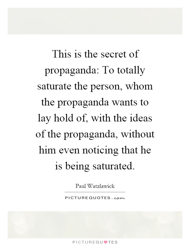 This is the secret of propaganda: To totally saturate the person, whom the propaganda wants to lay hold of, with the ideas of the propaganda, without him even noticing that he is being saturated Picture Quote #1