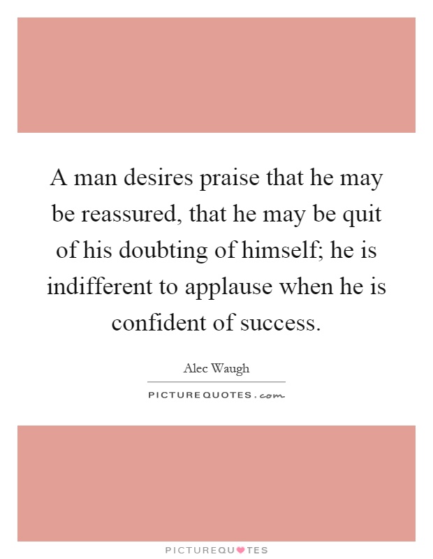 A man desires praise that he may be reassured, that he may be quit of his doubting of himself; he is indifferent to applause when he is confident of success Picture Quote #1