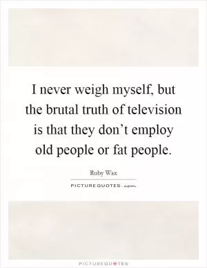 I never weigh myself, but the brutal truth of television is that they don’t employ old people or fat people Picture Quote #1