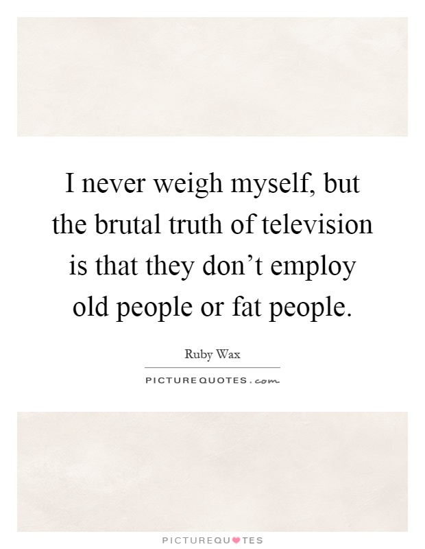 I never weigh myself, but the brutal truth of television is that they don't employ old people or fat people Picture Quote #1