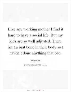 Like any working mother I find it hard to have a social life. But my kids are so well adjusted. There isn’t a brat bone in their body so I haven’t done anything that bad Picture Quote #1