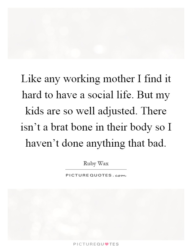 Like any working mother I find it hard to have a social life. But my kids are so well adjusted. There isn't a brat bone in their body so I haven't done anything that bad Picture Quote #1
