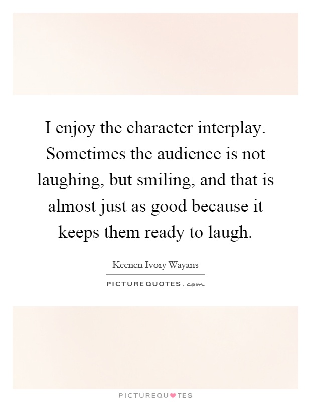 I enjoy the character interplay. Sometimes the audience is not laughing, but smiling, and that is almost just as good because it keeps them ready to laugh Picture Quote #1