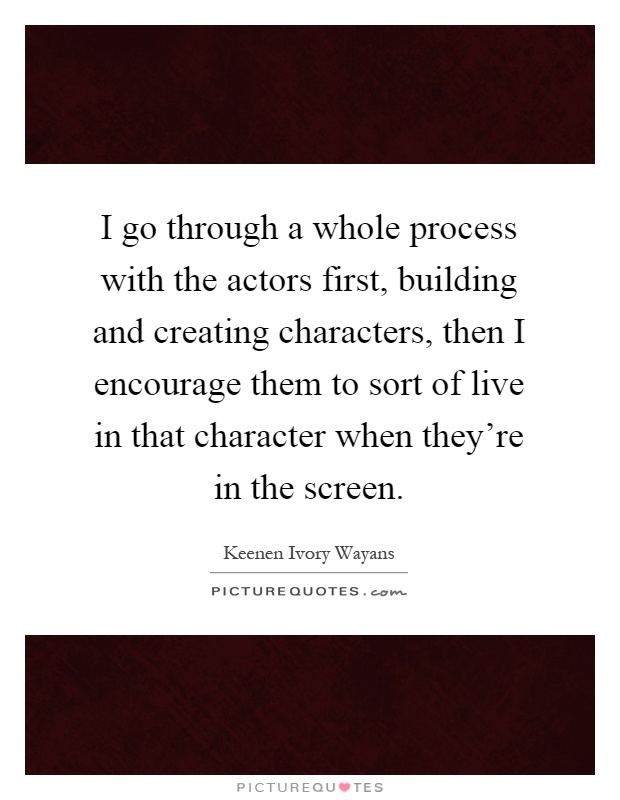 I go through a whole process with the actors first, building and creating characters, then I encourage them to sort of live in that character when they're in the screen Picture Quote #1