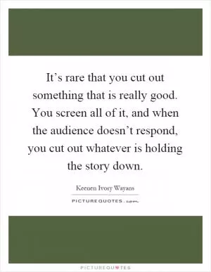 It’s rare that you cut out something that is really good. You screen all of it, and when the audience doesn’t respond, you cut out whatever is holding the story down Picture Quote #1