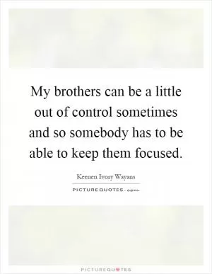 My brothers can be a little out of control sometimes and so somebody has to be able to keep them focused Picture Quote #1